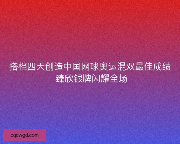 搭档四天创造中国网球奥运混双最佳成绩 臻欣银牌闪耀全场